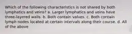 Which of the following characteristics is not shared by both lymphatics and veins? a. Larger lymphatics and veins have three-layered walls. b. Both contain valves. c. Both contain lymph nodes located at certain intervals along their course. d. All of the above