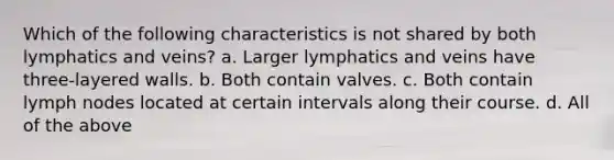 Which of the following characteristics is not shared by both lymphatics and veins? a. Larger lymphatics and veins have three-layered walls. b. Both contain valves. c. Both contain lymph nodes located at certain intervals along their course. d. All of the above