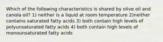 Which of the following characteristics is shared by olive oil and canola oil? 1) neither is a liquid at room temperature 2)neither contains saturated fatty acids 3) both contain high levels of polyunsaturated fatty acids 4) both contain high levels of monounsaturated fatty acids