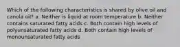 Which of the following characteristics is shared by olive oil and canola oil? a. Neither is liquid at room temperature b. Neither contains saturated fatty acids c. Both contain high levels of polyunsaturated fatty acids d. Both contain high levels of monounsaturated fatty acids