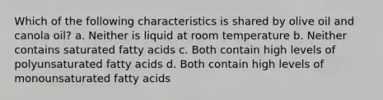 Which of the following characteristics is shared by olive oil and canola oil? a. Neither is liquid at room temperature b. Neither contains saturated fatty acids c. Both contain high levels of polyunsaturated fatty acids d. Both contain high levels of monounsaturated fatty acids