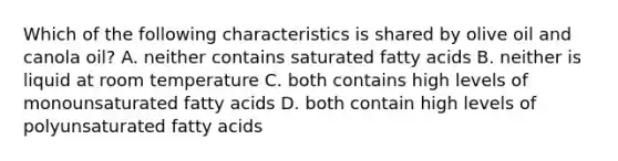 Which of the following characteristics is shared by olive oil and canola oil? A. neither contains saturated fatty acids B. neither is liquid at room temperature C. both contains high levels of monounsaturated fatty acids D. both contain high levels of polyunsaturated fatty acids