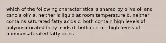 which of the following characteristics is shared by olive oil and canola oil? a. neither is liquid at room temperature b. neither contains saturated fatty acids c. both contain high levels of polyunsaturated fatty acids d. both contain high levels of monounsaturated fatty acids