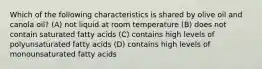 Which of the following characteristics is shared by olive oil and canola oil? (A) not liquid at room temperature (B) does not contain saturated fatty acids (C) contains high levels of polyunsaturated fatty acids (D) contains high levels of monounsaturated fatty acids