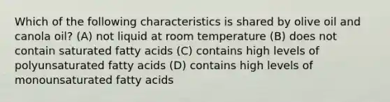 Which of the following characteristics is shared by olive oil and canola oil? (A) not liquid at room temperature (B) does not contain saturated fatty acids (C) contains high levels of polyunsaturated fatty acids (D) contains high levels of monounsaturated fatty acids