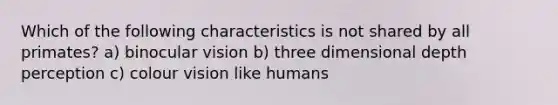 Which of the following characteristics is not shared by all primates? a) binocular vision b) three dimensional depth perception c) colour vision like humans