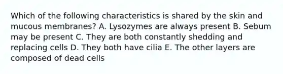 Which of the following characteristics is shared by the skin and mucous membranes? A. Lysozymes are always present B. Sebum may be present C. They are both constantly shedding and replacing cells D. They both have cilia E. The other layers are composed of dead cells