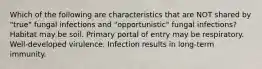 Which of the following are characteristics that are NOT shared by "true" fungal infections and "opportunistic" fungal infections? Habitat may be soil. Primary portal of entry may be respiratory. Well-developed virulence. Infection results in long-term immunity.