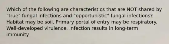 Which of the following are characteristics that are NOT shared by "true" fungal infections and "opportunistic" fungal infections? Habitat may be soil. Primary portal of entry may be respiratory. Well-developed virulence. Infection results in long-term immunity.