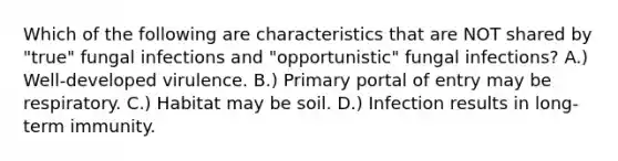 Which of the following are characteristics that are NOT shared by "true" fungal infections and "opportunistic" fungal infections? A.) Well-developed virulence. B.) Primary portal of entry may be respiratory. C.) Habitat may be soil. D.) Infection results in long-term immunity.