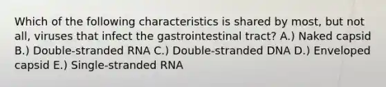 Which of the following characteristics is shared by most, but not all, viruses that infect the gastrointestinal tract? A.) Naked capsid B.) Double-stranded RNA C.) Double-stranded DNA D.) Enveloped capsid E.) Single-stranded RNA