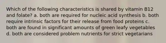 Which of the following characteristics is shared by vitamin B12 and folate? a. both are required for nucleic acid synthesis b. both require intrinsic factors for their release from food proteins c. both are found in significant amounts of green leafy vegetables d. both are considered problem nutrients for strict vegetarians