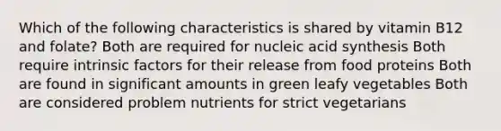 Which of the following characteristics is shared by vitamin B12 and folate? Both are required for nucleic acid synthesis Both require intrinsic factors for their release from food proteins Both are found in significant amounts in green leafy vegetables Both are considered problem nutrients for strict vegetarians