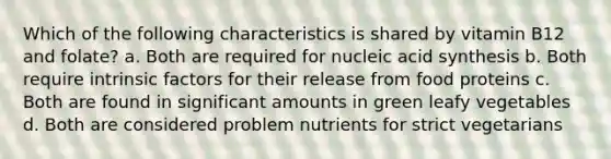 Which of the following characteristics is shared by vitamin B12 and folate? a. Both are required for nucleic acid synthesis b. Both require intrinsic factors for their release from food proteins c. Both are found in significant amounts in green leafy vegetables d. Both are considered problem nutrients for strict vegetarians