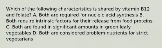 Which of the following characteristics is shared by vitamin B12 and folate? A. Both are required for nucleic acid synthesis B. Both require intrinsic factors for their release from food proteins C. Both are found in significant amounts in green leafy vegetables D. Both are considered problem nutrients for strict vegetarians