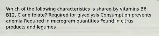 Which of the following characteristics is shared by vitamins B6, B12, C and folate? Required for glycolysis Consumption prevents anemia Required in microgram quantities Found in citrus products and legumes