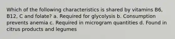 Which of the following characteristics is shared by vitamins B6, B12, C and folate? a. Required for glycolysis b. Consumption prevents anemia c. Required in microgram quantities d. Found in citrus products and legumes