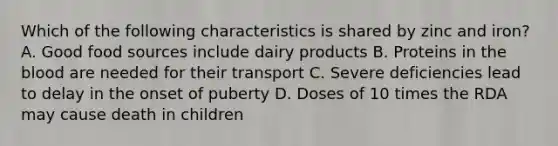 Which of the following characteristics is shared by zinc and iron? A. Good food sources include dairy products B. Proteins in the blood are needed for their transport C. Severe deficiencies lead to delay in the onset of puberty D. Doses of 10 times the RDA may cause death in children