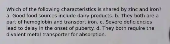 Which of the following characteristics is shared by zinc and iron? a. Good food sources include dairy products. b. They both are a part of hemoglobin and transport iron. c. Severe deficiencies lead to delay in the onset of puberty. d. They both require the divalent metal transporter for absorption.