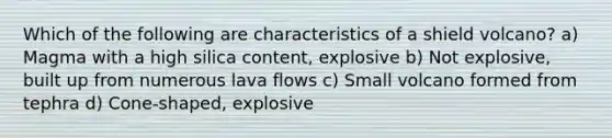 Which of the following are characteristics of a shield volcano? a) Magma with a high silica content, explosive b) Not explosive, built up from numerous lava flows c) Small volcano formed from tephra d) Cone-shaped, explosive