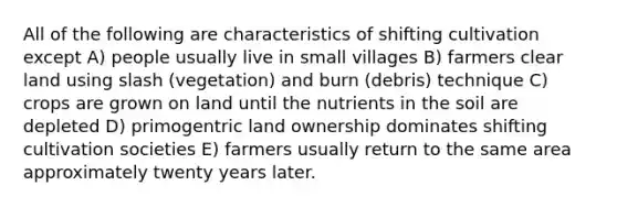 All of the following are characteristics of shifting cultivation except A) people usually live in small villages B) farmers clear land using slash (vegetation) and burn (debris) technique C) crops are grown on land until the nutrients in the soil are depleted D) primogentric land ownership dominates shifting cultivation societies E) farmers usually return to the same area approximately twenty years later.