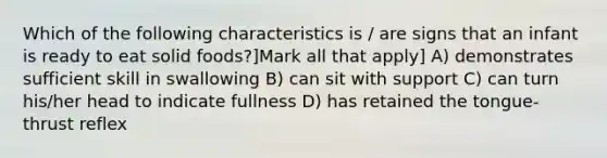 Which of the following characteristics is / are signs that an infant is ready to eat solid foods?]Mark all that apply] A) demonstrates sufficient skill in swallowing B) can sit with support C) can turn his/her head to indicate fullness D) has retained the tongue-thrust reflex