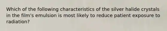 Which of the following characteristics of the silver halide crystals in the film's emulsion is most likely to reduce patient exposure to radiation?