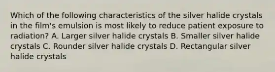 Which of the following characteristics of the silver halide crystals in the film's emulsion is most likely to reduce patient exposure to radiation? A. Larger silver halide crystals B. Smaller silver halide crystals C. Rounder silver halide crystals D. Rectangular silver halide crystals