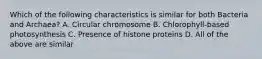 Which of the following characteristics is similar for both Bacteria and Archaea? A. Circular chromosome B. Chlorophyll-based photosynthesis C. Presence of histone proteins D. All of the above are similar