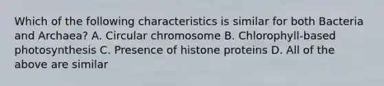 Which of the following characteristics is similar for both Bacteria and Archaea? A. Circular chromosome B. Chlorophyll-based photosynthesis C. Presence of histone proteins D. All of the above are similar