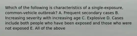 Which of the following is characteristics of a single-exposure, common-vehicle outbreak? A. Frequent secondary cases B. Increasing severity with increasing age C. Explosive D. Cases include both people who have been exposed and those who were not exposed E. All of the above