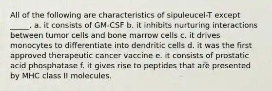 All of the following are characteristics of sipuleucel-T except _____. a. it consists of GM-CSF b. it inhibits nurturing interactions between tumor cells and bone marrow cells c. it drives monocytes to differentiate into dendritic cells d. it was the first approved therapeutic cancer vaccine e. it consists of prostatic acid phosphatase f. it gives rise to peptides that are presented by MHC class II molecules.