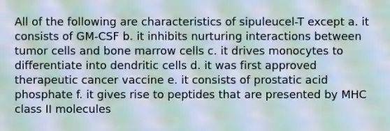 All of the following are characteristics of sipuleucel-T except a. it consists of GM-CSF b. it inhibits nurturing interactions between tumor cells and bone marrow cells c. it drives monocytes to differentiate into dendritic cells d. it was first approved therapeutic cancer vaccine e. it consists of prostatic acid phosphate f. it gives rise to peptides that are presented by MHC class II molecules