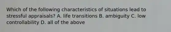 Which of the following characteristics of situations lead to stressful appraisals? A. life transitions B. ambiguity C. low controllability D. all of the above