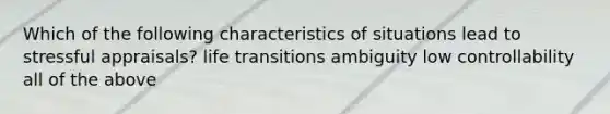 Which of the following characteristics of situations lead to stressful appraisals? life transitions ambiguity low controllability all of the above