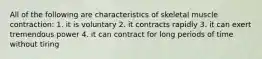 All of the following are characteristics of skeletal muscle contraction: 1. it is voluntary 2. it contracts rapidly 3. it can exert tremendous power 4. it can contract for long periods of time without tiring