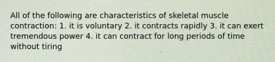 All of the following are characteristics of skeletal muscle contraction: 1. it is voluntary 2. it contracts rapidly 3. it can exert tremendous power 4. it can contract for long periods of time without tiring