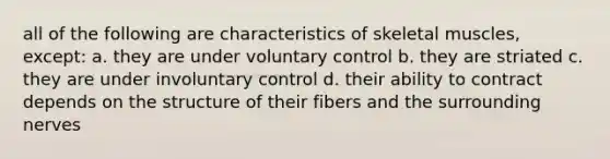 all of the following are characteristics of skeletal muscles, except: a. they are under voluntary control b. they are striated c. they are under involuntary control d. their ability to contract depends on the structure of their fibers and the surrounding nerves