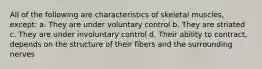 All of the following are characteristics of skeletal muscles, except: a. They are under voluntary control b. They are striated c. They are under involuntary control d. Their ability to contract, depends on the structure of their fibers and the surrounding nerves