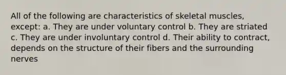 All of the following are characteristics of skeletal muscles, except: a. They are under voluntary control b. They are striated c. They are under involuntary control d. Their ability to contract, depends on the structure of their fibers and the surrounding nerves