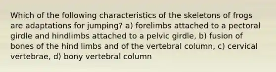 Which of the following characteristics of the skeletons of frogs are adaptations for jumping? a) forelimbs attached to a pectoral girdle and hindlimbs attached to a pelvic girdle, b) fusion of bones of the hind limbs and of the vertebral column, c) cervical vertebrae, d) bony vertebral column