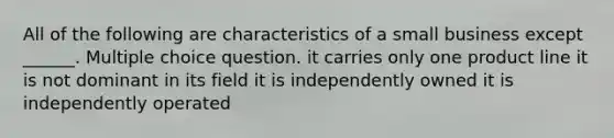 All of the following are characteristics of a small business except ______. Multiple choice question. it carries only one product line it is not dominant in its field it is independently owned it is independently operated