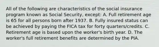 All of the following are characteristics of the social insurance program known as Social Security, except: A. Full retirement age is 65 for all persons born after 1937. B. Fully insured status can be achieved by paying the FICA tax for forty quarters/credits. C. Retirement age is based upon the worker's birth year. D. The worker's full retirement benefits are determined by the PIA.