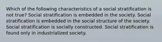 Which of the following characteristics of a social stratification is not true? Social stratification is embedded in the society. Social stratification is embedded in the social structure of the society. Social stratification is socially constructed. Social stratification is found only in industrialized society.