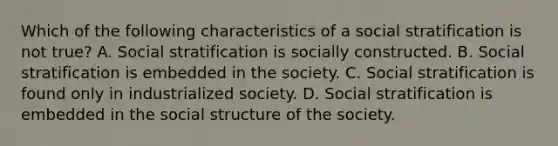 Which of the following characteristics of a social stratification is not true? A. Social stratification is socially constructed. B. Social stratification is embedded in the society. C. Social stratification is found only in industrialized society. D. Social stratification is embedded in the social structure of the society.