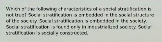 Which of the following characteristics of a social stratification is not true? Social stratification is embedded in the social structure of the society. Social stratification is embedded in the society. Social stratification is found only in industrialized society. Social stratification is socially constructed.