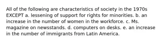 All of the following are characteristics of society in the 1970s EXCEPT a. lessening of support for rights for minorities. b. an increase in the number of women in the workforce. c. Ms. magazine on newsstands. d. computers on desks. e. an increase in the number of immigrants from Latin America.