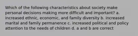 Which of the following characteristics about society make personal decisions making more difficult and important? a. increased ethnic, economic, and family diversity b. increased marital and family permanence c. increased political and policy attention to the needs of children d. a and b are correct