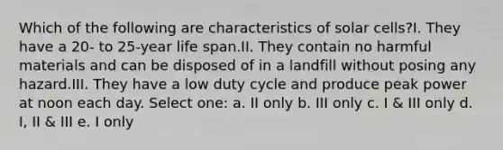 Which of the following are characteristics of solar cells?I. They have a 20- to 25-year life span.II. They contain no harmful materials and can be disposed of in a landfill without posing any hazard.III. They have a low duty cycle and produce peak power at noon each day. Select one: a. II only b. III only c. I & III only d. I, II & III e. I only