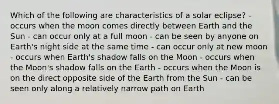 Which of the following are characteristics of a solar eclipse? - occurs when the moon comes directly between Earth and the Sun - can occur only at a full moon - can be seen by anyone on Earth's night side at the same time - can occur only at new moon - occurs when Earth's shadow falls on the Moon - occurs when the Moon's shadow falls on the Earth - occurs when the Moon is on the direct opposite side of the Earth from the Sun - can be seen only along a relatively narrow path on Earth